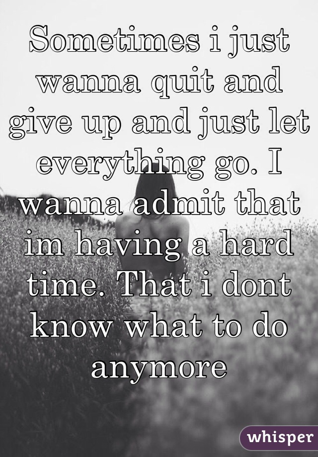 Sometimes i just wanna quit and give up and just let everything go. I wanna admit that im having a hard time. That i dont know what to do anymore