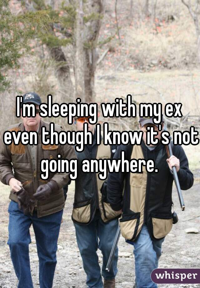 I'm sleeping with my ex even though I know it's not going anywhere. 