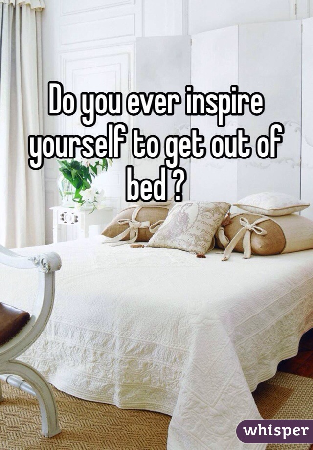 Do you ever inspire yourself to get out of bed ? 