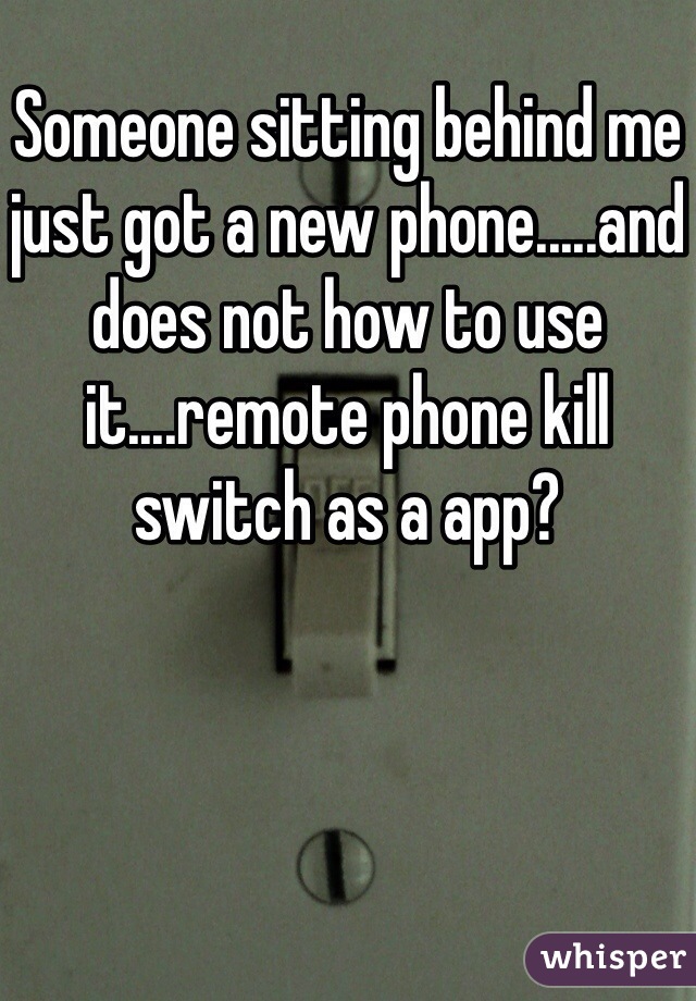 Someone sitting behind me just got a new phone.....and does not how to use it....remote phone kill switch as a app?