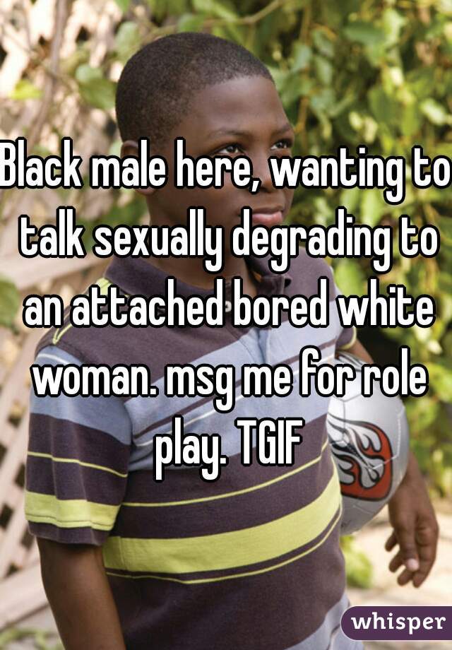 Black male here, wanting to talk sexually degrading to an attached bored white woman. msg me for role play. TGIF