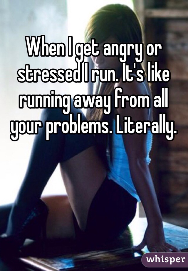 When I get angry or stressed I run. It's like running away from all your problems. Literally. 