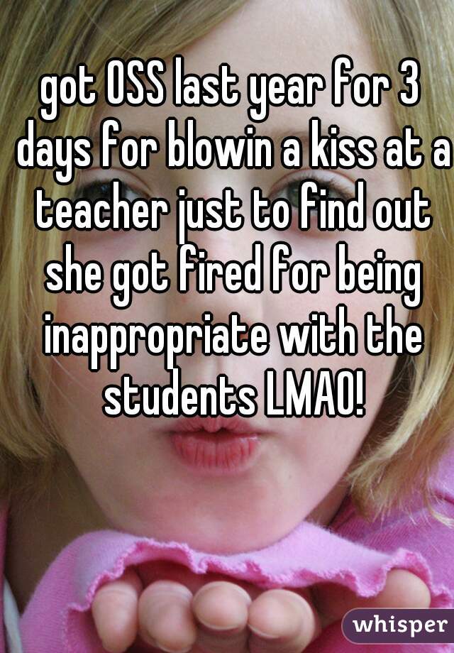 got OSS last year for 3 days for blowin a kiss at a teacher just to find out she got fired for being inappropriate with the students LMAO!