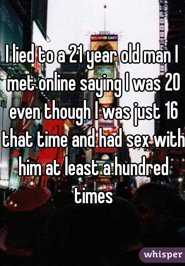 I lied to a 21 year old man I met online saying I was 20 even though I was just 16 that time and had sex with him at least a hundred times
 