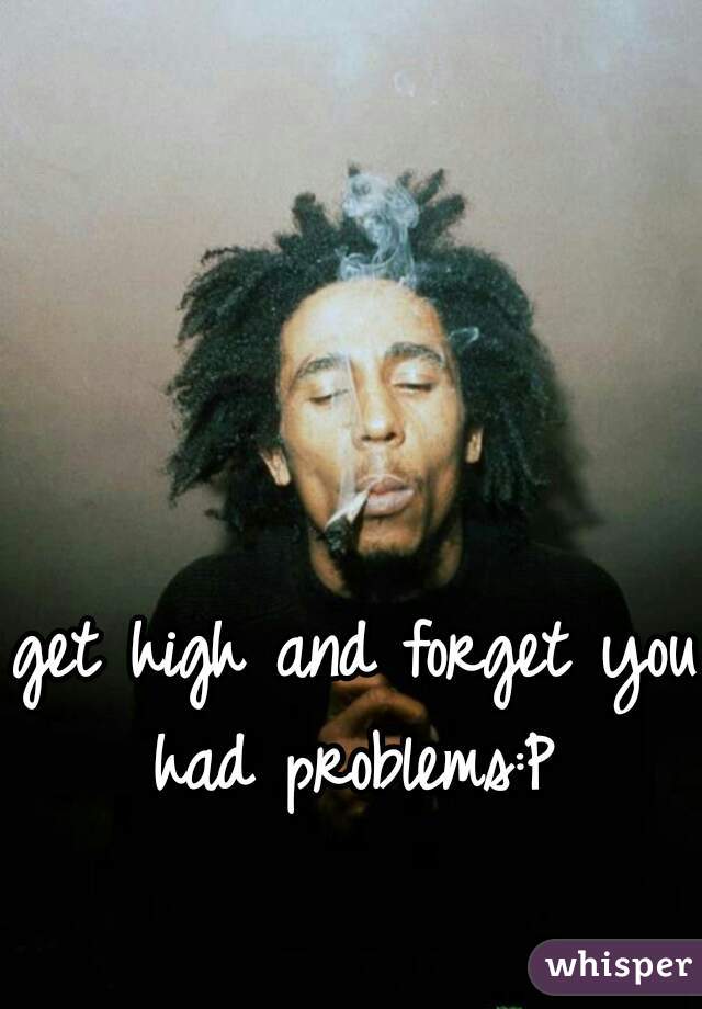 get high and forget you had problems:P 