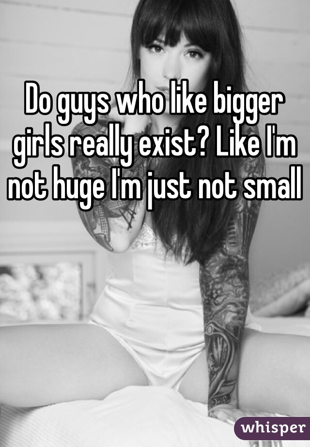 Do guys who like bigger girls really exist? Like I'm not huge I'm just not small 