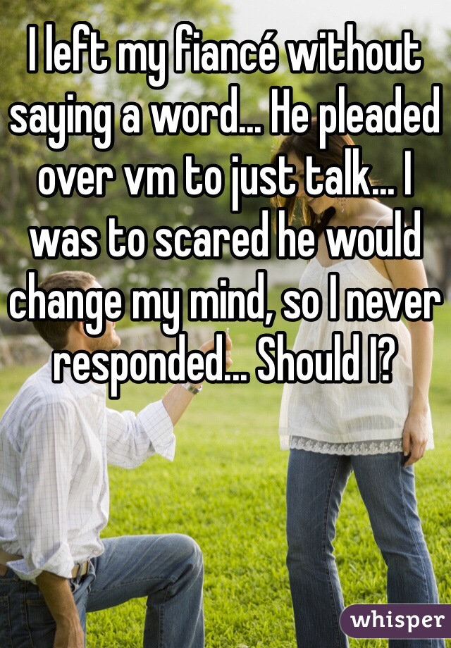 I left my fiancé without saying a word... He pleaded over vm to just talk... I was to scared he would change my mind, so I never responded... Should I?