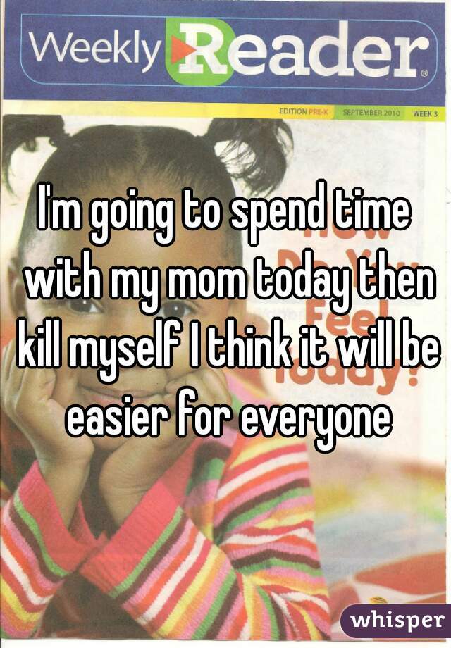 I'm going to spend time with my mom today then kill myself I think it will be easier for everyone