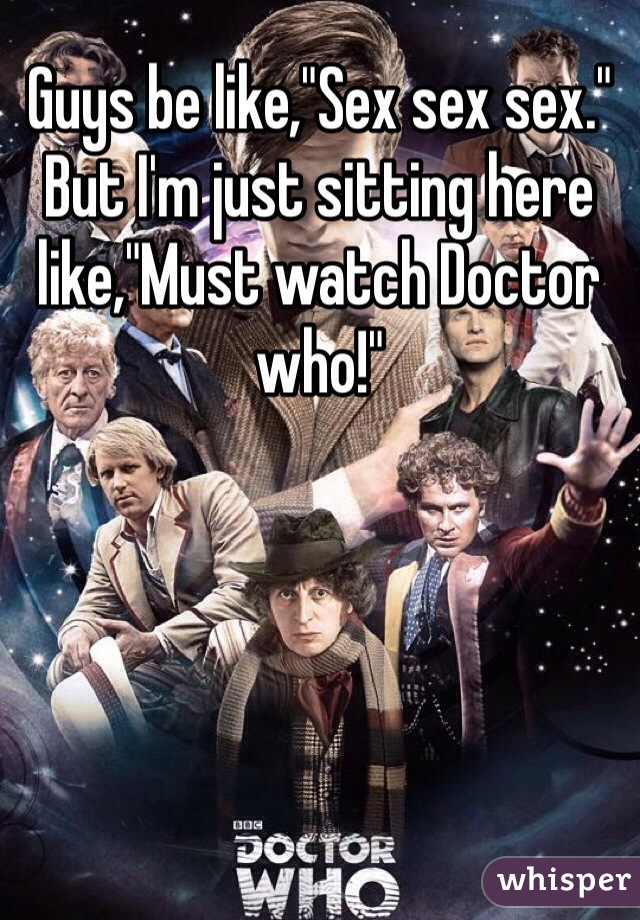 Guys be like,"Sex sex sex." But I'm just sitting here like,"Must watch Doctor who!" 