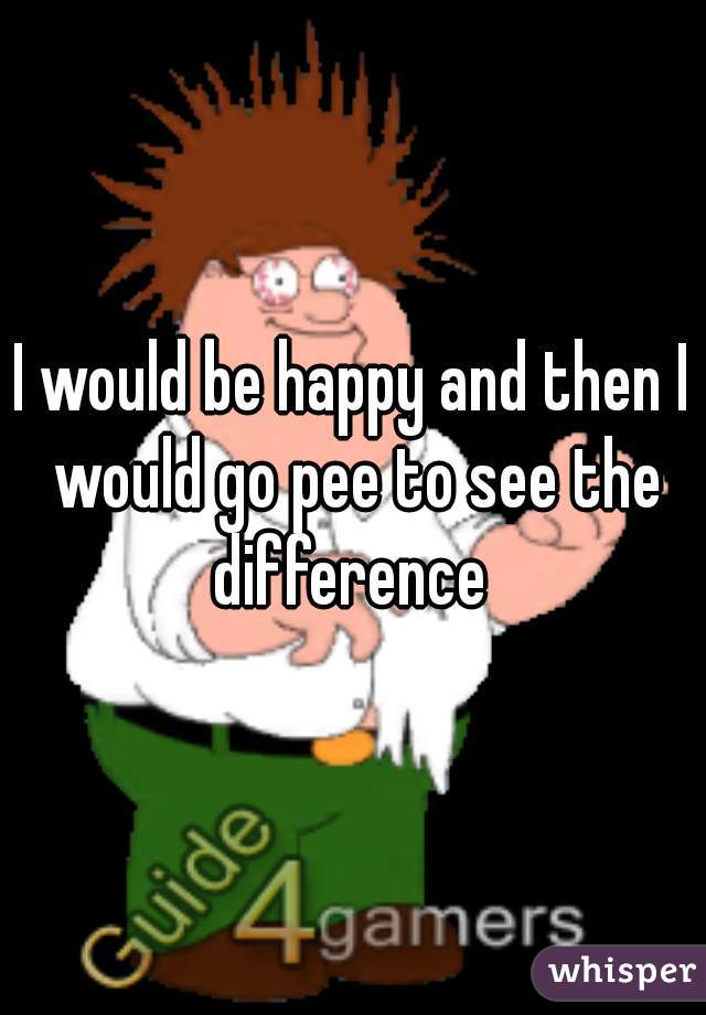 I would be happy and then I would go pee to see the difference 