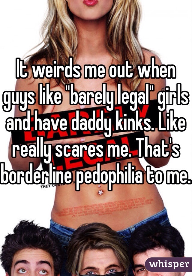 It weirds me out when guys like "barely legal" girls and have daddy kinks. Like really scares me. That's borderline pedophilia to me.