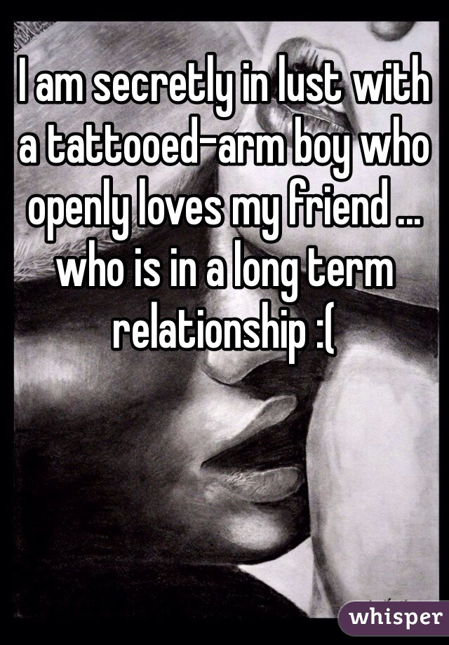 I am secretly in lust with a tattooed-arm boy who openly loves my friend ... who is in a long term relationship :(