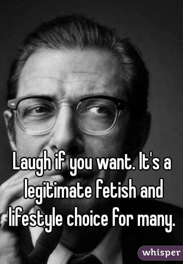 Laugh if you want. It's a legitimate fetish and lifestyle choice for many. 
