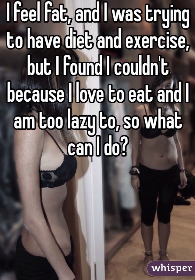 I feel fat, and I was trying to have diet and exercise, but I found I couldn't because I love to eat and I am too lazy to, so what can I do?