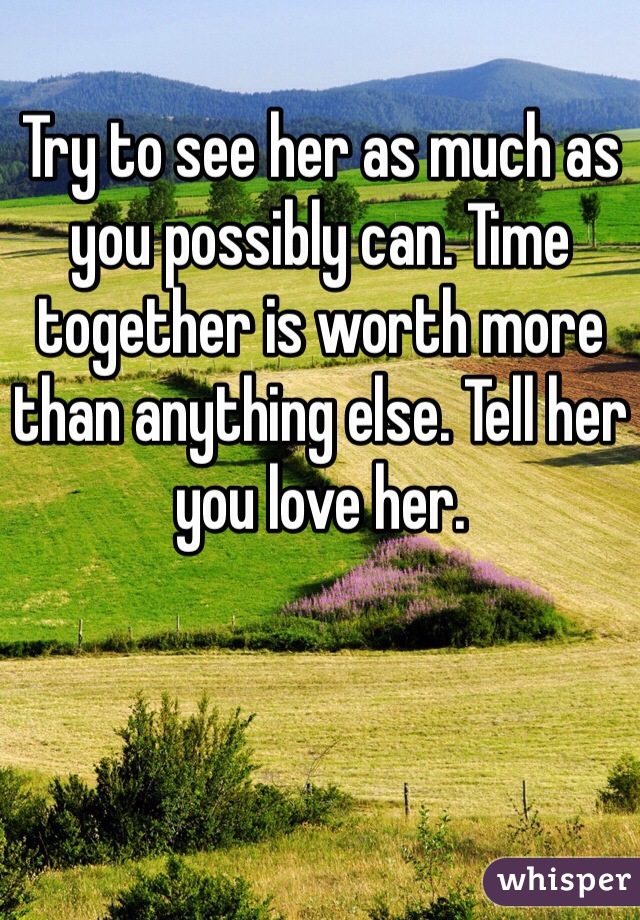 Try to see her as much as you possibly can. Time together is worth more than anything else. Tell her you love her.