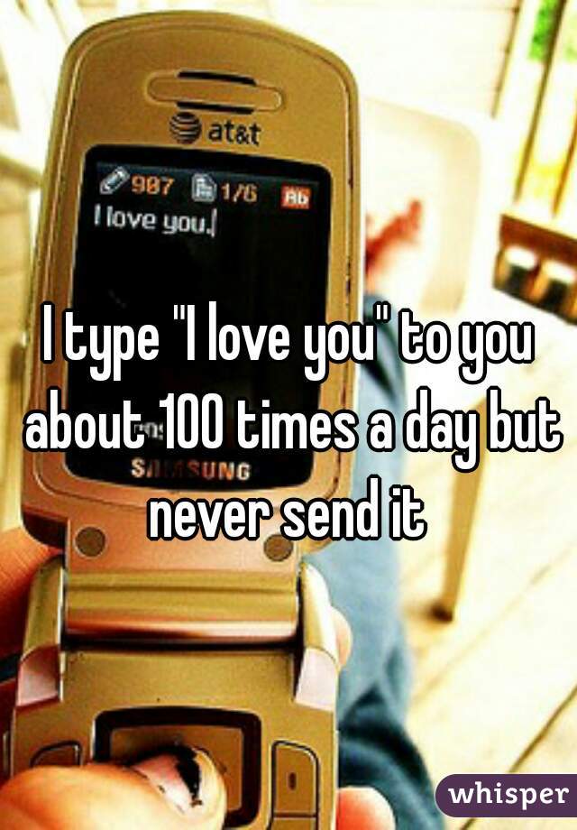 I type "I love you" to you about 100 times a day but never send it 
