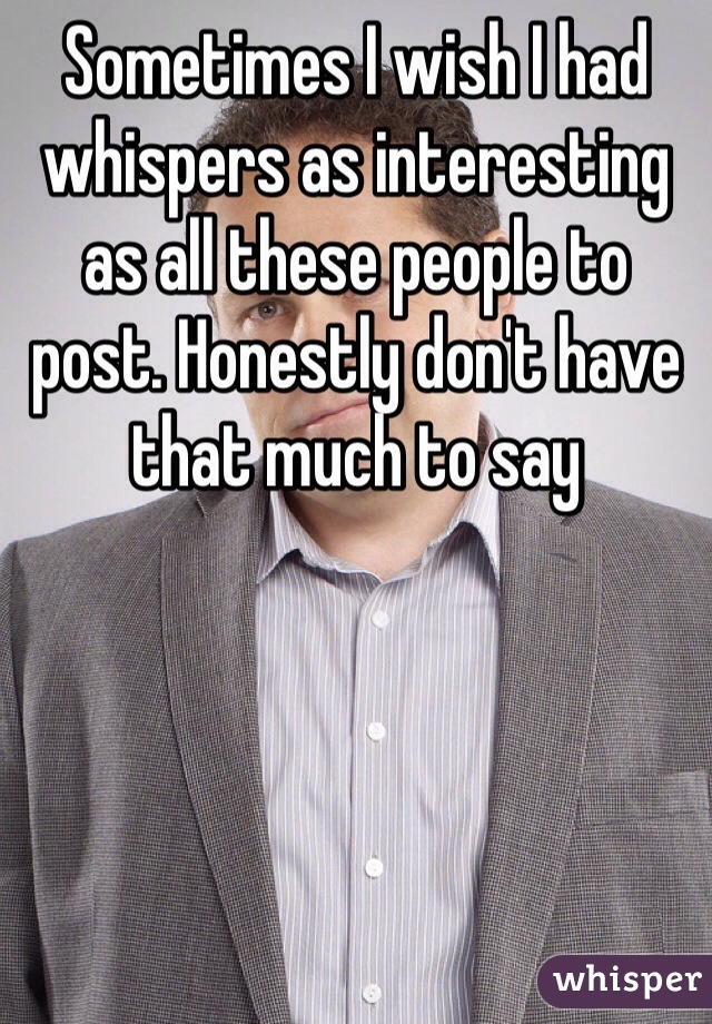 Sometimes I wish I had whispers as interesting as all these people to post. Honestly don't have that much to say 