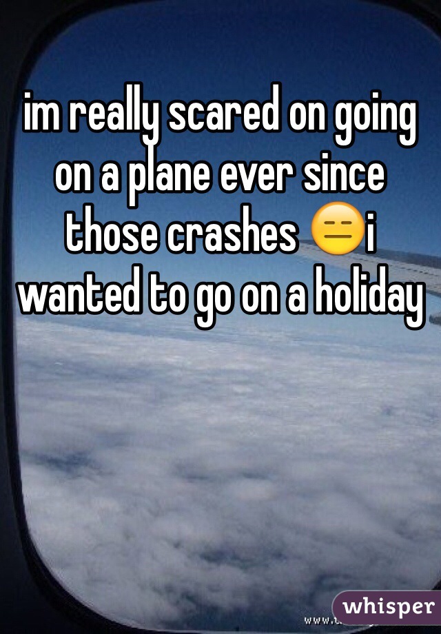 im really scared on going on a plane ever since those crashes 😑i wanted to go on a holiday  