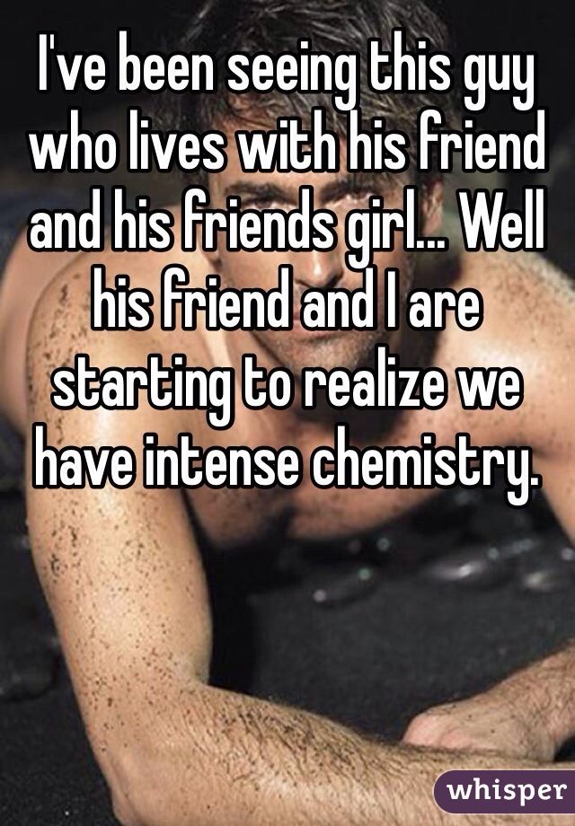 I've been seeing this guy who lives with his friend and his friends girl... Well his friend and I are starting to realize we have intense chemistry. 