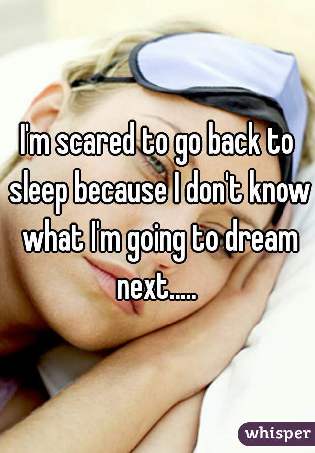 I'm scared to go back to sleep because I don't know what I'm going to dream next..... 