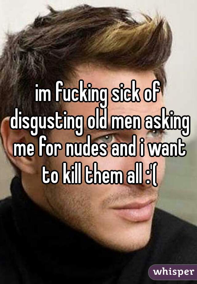 im fucking sick of disgusting old men asking me for nudes and i want to kill them all :'(