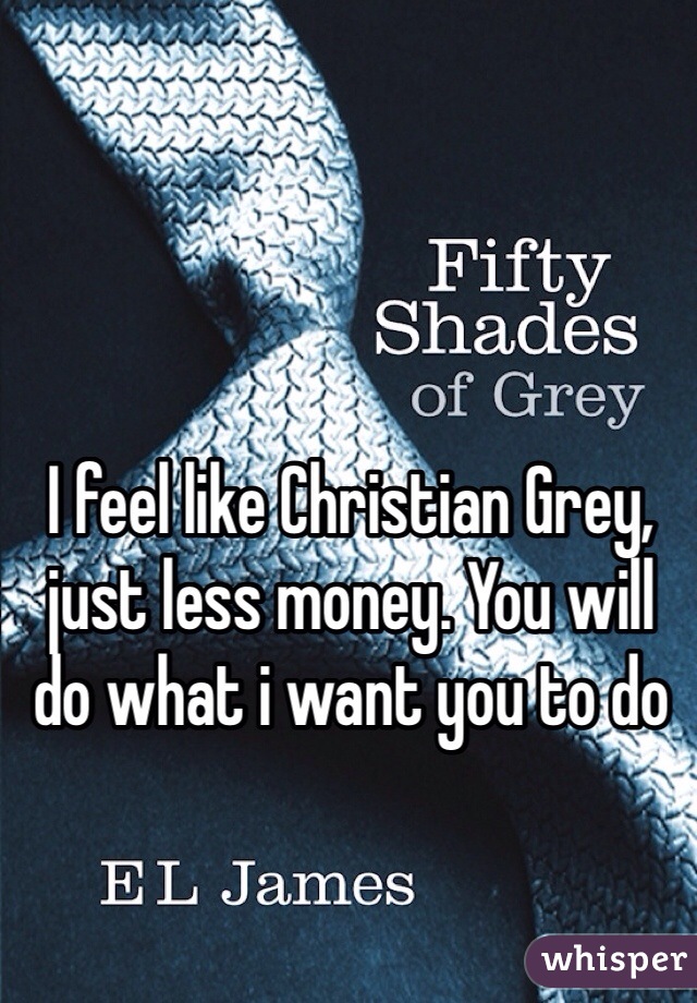 I feel like Christian Grey, just less money. You will do what i want you to do