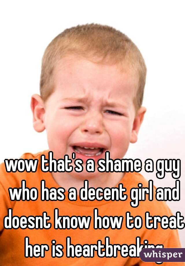 wow that's a shame a guy who has a decent girl and doesnt know how to treat her is heartbreaking