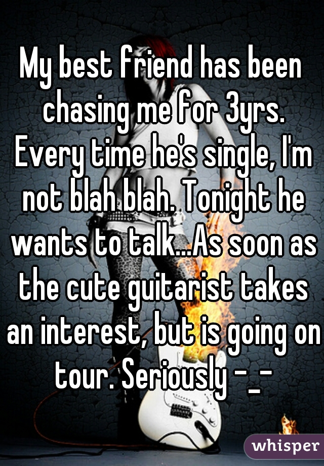 My best friend has been chasing me for 3yrs. Every time he's single, I'm not blah blah. Tonight he wants to talk...As soon as the cute guitarist takes an interest, but is going on tour. Seriously -_-