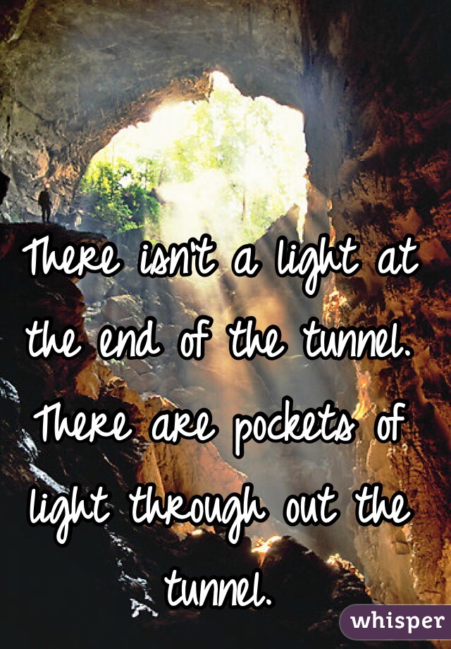 There isn't a light at the end of the tunnel. There are pockets of light through out the tunnel. 