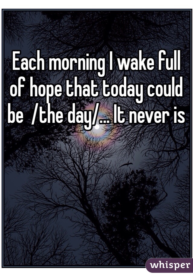 Each morning I wake full of hope that today could be  /the day/... It never is