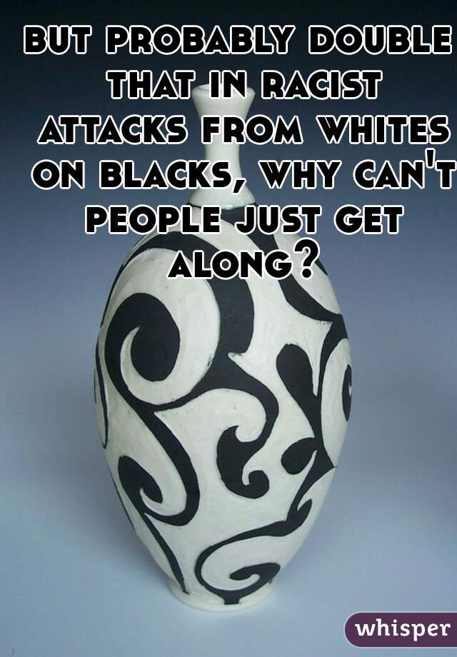 but probably double that in racist attacks from whites on blacks, why can't people just get along?