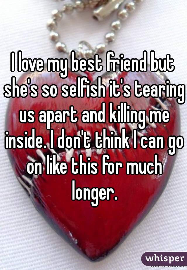 I love my best friend but she's so selfish it's tearing us apart and killing me inside. I don't think I can go on like this for much longer.