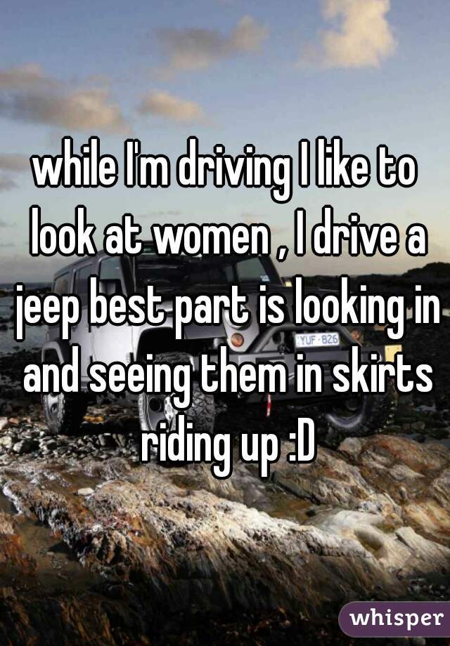 while I'm driving I like to look at women , I drive a jeep best part is looking in and seeing them in skirts riding up :D
