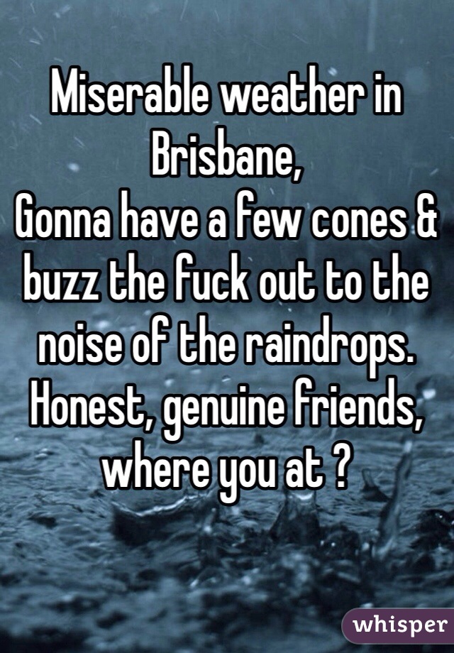 
Miserable weather in Brisbane,
Gonna have a few cones & buzz the fuck out to the noise of the raindrops. Honest, genuine friends, where you at ? 
