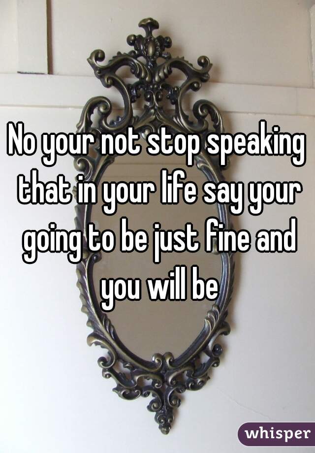 No your not stop speaking that in your life say your going to be just fine and you will be