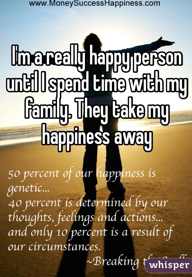 I'm a really happy person until I spend time with my family. They take my happiness away