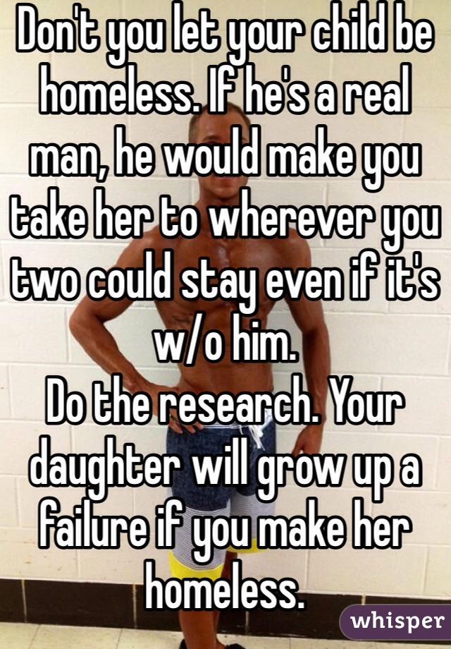 Don't you let your child be homeless. If he's a real man, he would make you take her to wherever you two could stay even if it's w/o him. 
Do the research. Your daughter will grow up a failure if you make her homeless.