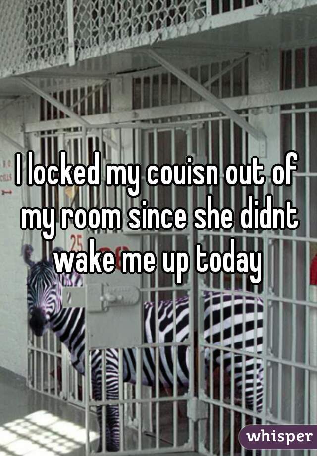 I locked my couisn out of my room since she didnt wake me up today 