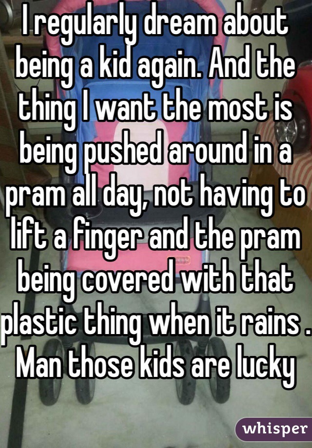 I regularly dream about being a kid again. And the thing I want the most is being pushed around in a pram all day, not having to lift a finger and the pram being covered with that plastic thing when it rains . Man those kids are lucky 