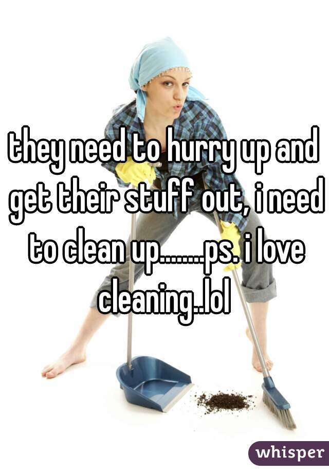 they need to hurry up and get their stuff out, i need to clean up........ps. i love cleaning..lol 