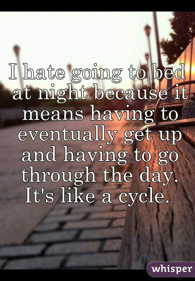 I hate going to bed at night because it means having to eventually get up and having to go through the day.
It's like a cycle.