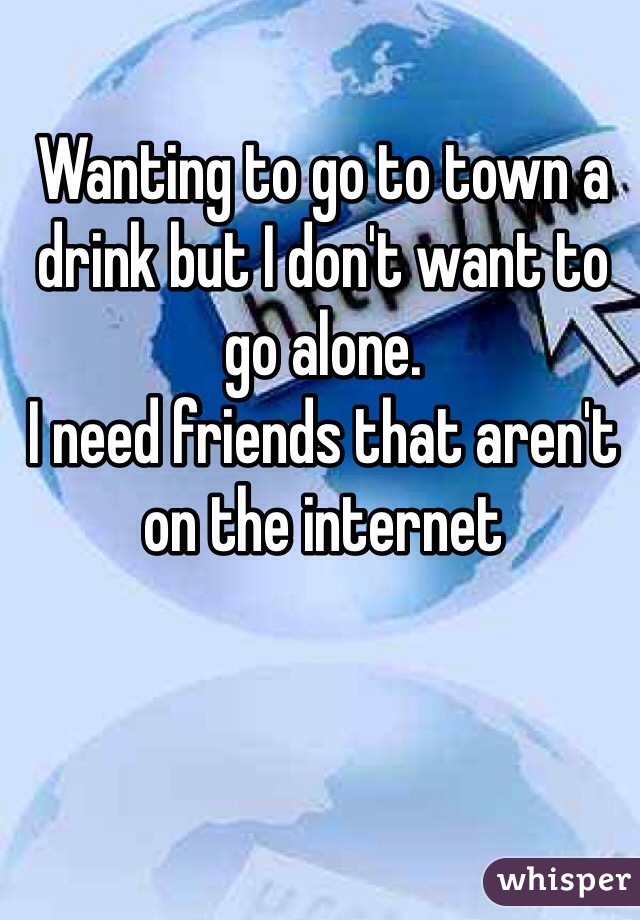 Wanting to go to town a drink but I don't want to go alone.
I need friends that aren't on the internet