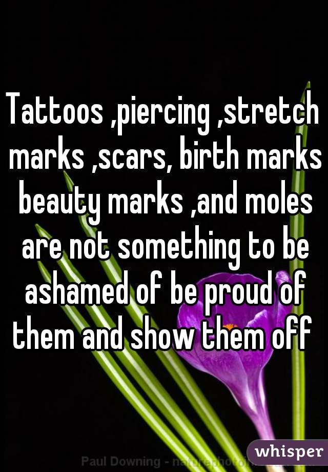 Tattoos ,piercing ,stretch marks ,scars, birth marks beauty marks ,and moles are not something to be ashamed of be proud of them and show them off 
