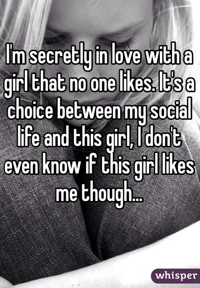 I'm secretly in love with a girl that no one likes. It's a choice between my social life and this girl, I don't even know if this girl likes me though... 