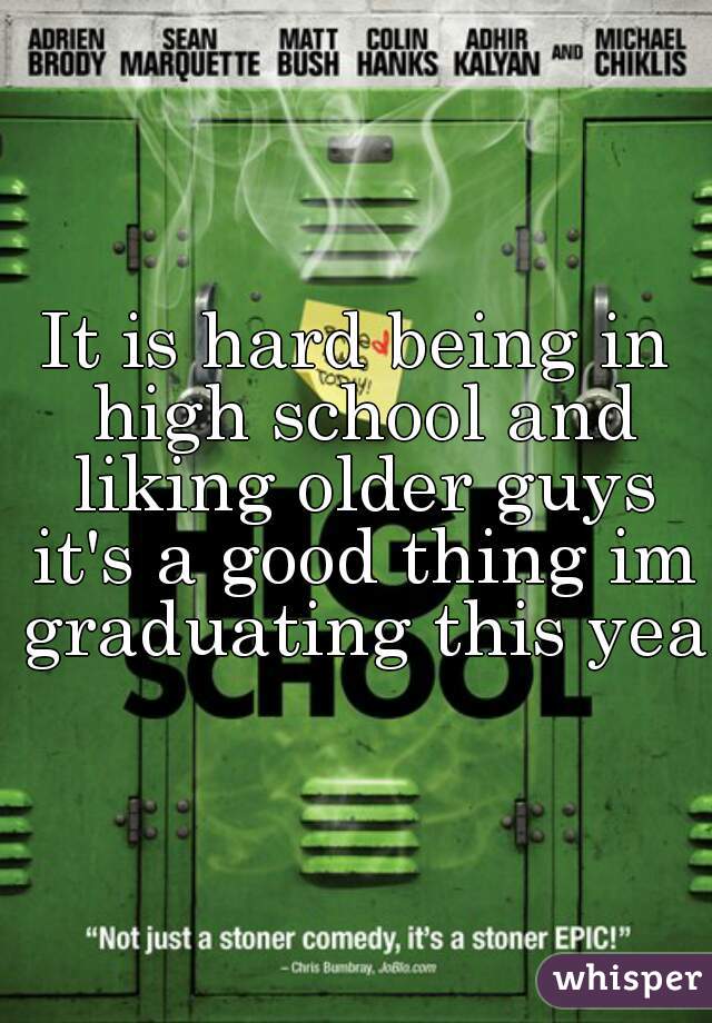 It is hard being in high school and liking older guys it's a good thing im graduating this year