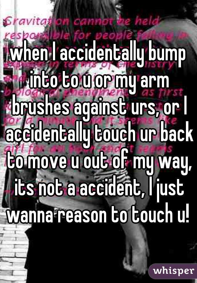 when I accidentally bump into to u or my arm brushes against urs, or I accidentally touch ur back to move u out of my way, its not a accident, I just wanna reason to touch u! 