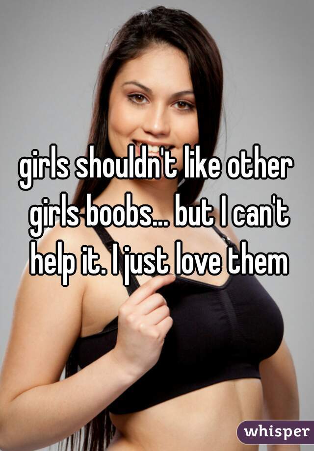 girls shouldn't like other girls boobs... but I can't help it. I just love them