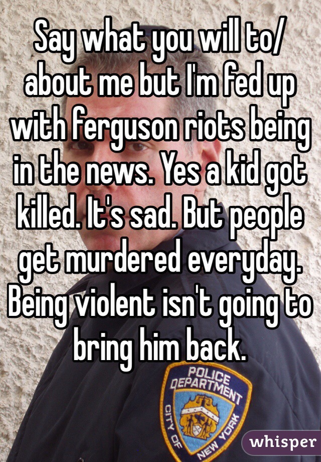 Say what you will to/about me but I'm fed up with ferguson riots being in the news. Yes a kid got killed. It's sad. But people get murdered everyday. Being violent isn't going to bring him back. 