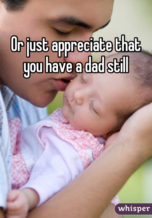 Or just appreciate that you have a dad still