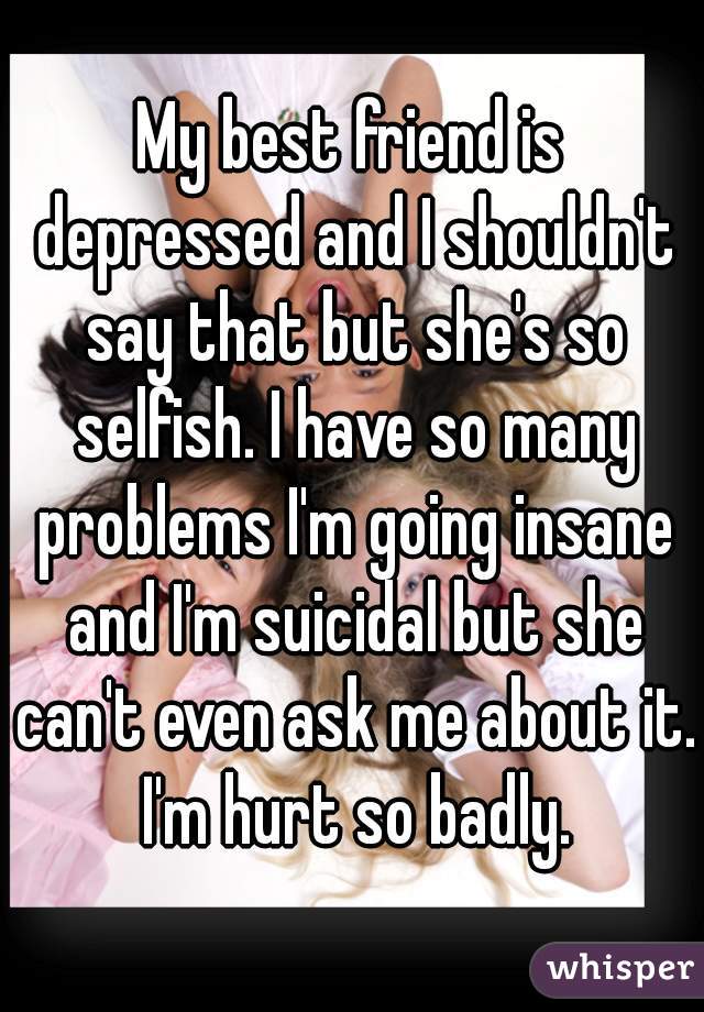 My best friend is depressed and I shouldn't say that but she's so selfish. I have so many problems I'm going insane and I'm suicidal but she can't even ask me about it. I'm hurt so badly.